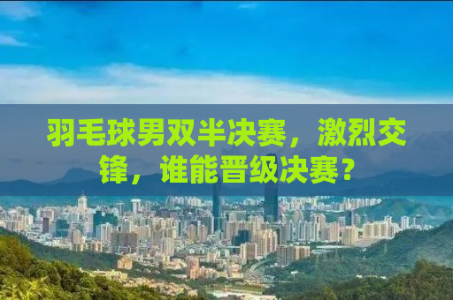 羽毛球男双半决赛，激烈交锋，谁能晋级决赛？