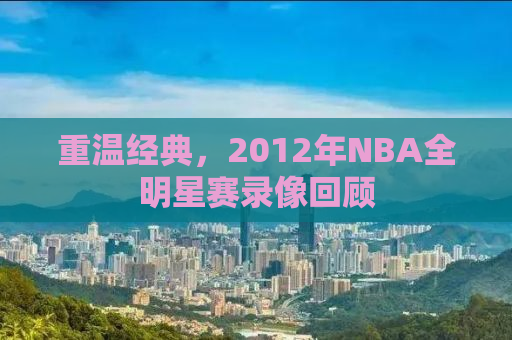 重温经典，2012年NBA全明星赛录像回顾