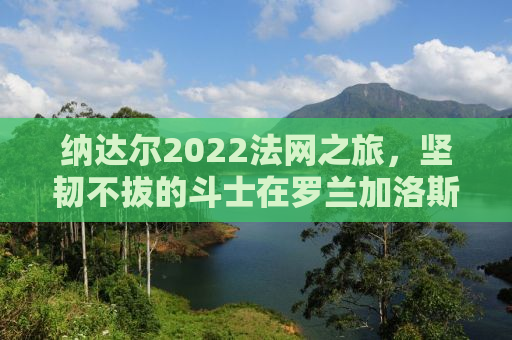 纳达尔2022法网之旅，坚韧不拔的斗士在罗兰加洛斯的荣耀征途