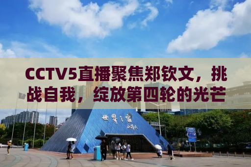 CCTV5直播聚焦郑钦文，挑战自我，绽放第四轮的光芒