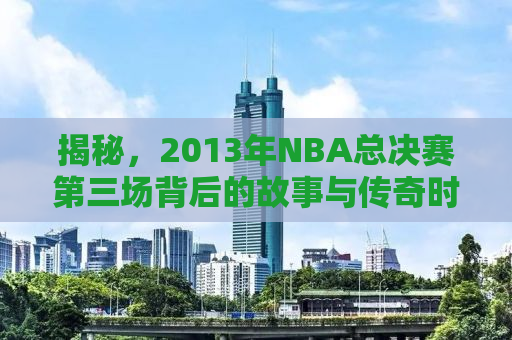 揭秘，2013年NBA总决赛第三场背后的故事与传奇时刻