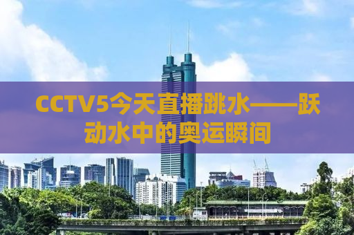 CCTV5今天直播跳水——跃动水中的奥运瞬间