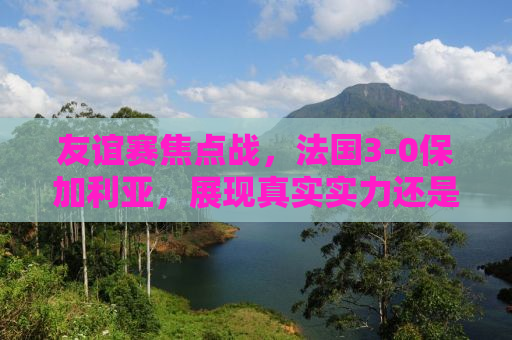 友谊赛焦点战，法国3-0保加利亚，展现真实实力还是友谊至上？