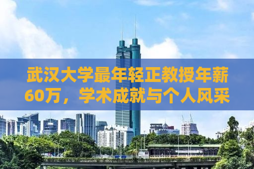 武汉大学最年轻正教授年薪60万，学术成就与个人风采的完美结合