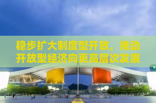 稳步扩大制度型开放，推动开放型经济向更高层次发展