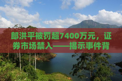 郎洪平被罚超7400万元，证券市场禁入——揭示事件背后的真相与启示