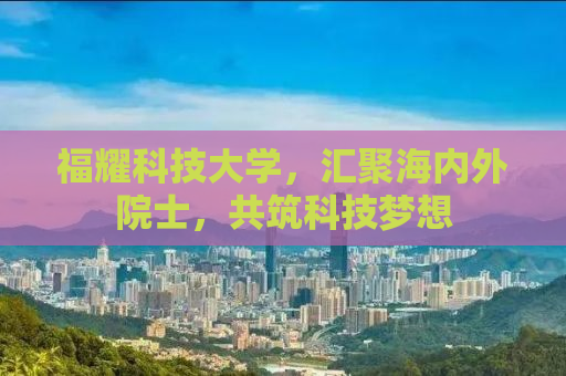 福耀科技大学，汇聚海内外院士，共筑科技梦想