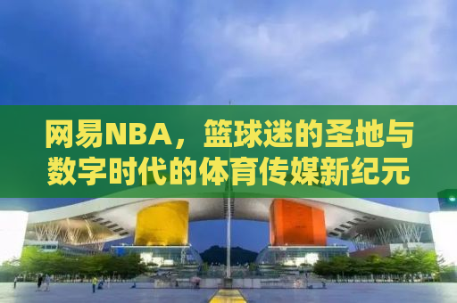 网易NBA，篮球迷的圣地与数字时代的体育传媒新纪元