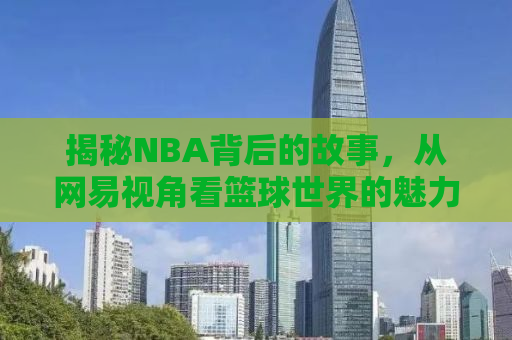 揭秘NBA背后的故事，从网易视角看篮球世界的魅力与争议