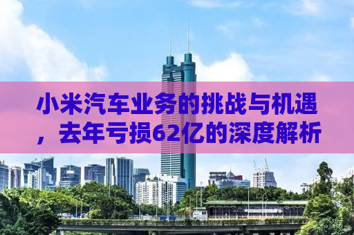 小米汽车业务的挑战与机遇，去年亏损62亿的深度解析