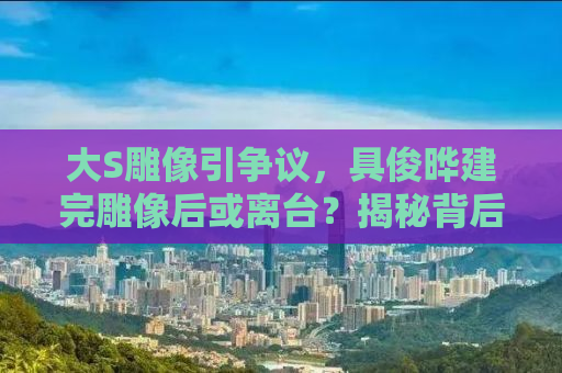 大S雕像引争议，具俊晔建完雕像后或离台？揭秘背后的故事