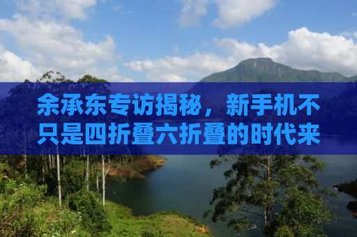 余承东专访揭秘，新手机不只是四折叠六折叠的时代来临