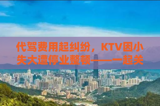 代驾费用起纠纷，KTV因小失大遭停业整顿——一起关注事件背后的真相