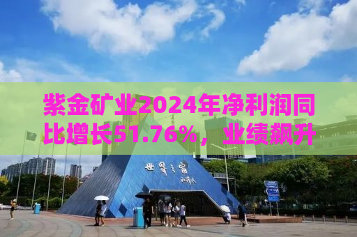 紫金矿业2024年净利润同比增长51.76%，业绩飙升背后的驱动力与前景展望