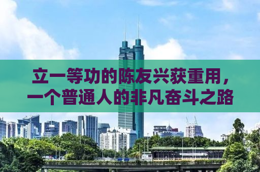 立一等功的陈友兴获重用，一个普通人的非凡奋斗之路